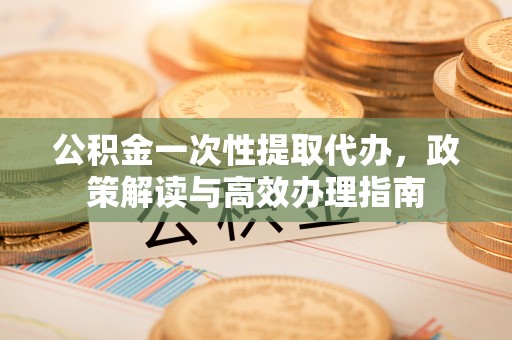 通化公积金一次性提取代办，政策解读与高效办理指南