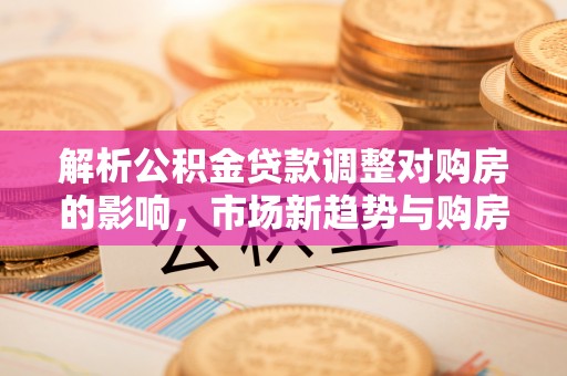 通化解析公积金贷款调整对购房的影响，市场新趋势与购房者策略