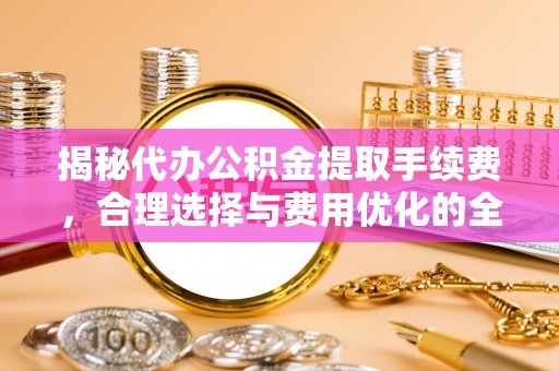 通化揭秘代办公积金提取手续费，合理选择与费用优化的全面解析