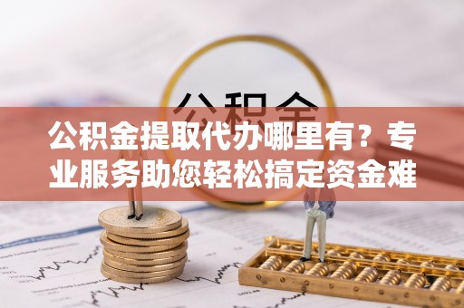 通化公积金提取代办哪里有？专业服务助您轻松搞定资金难题