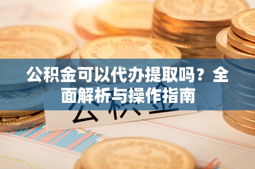 通化公积金可以代办提取吗？全面解析与操作指南