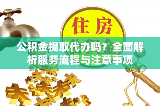 通化公积金提取代办吗？全面解析服务流程与注意事项